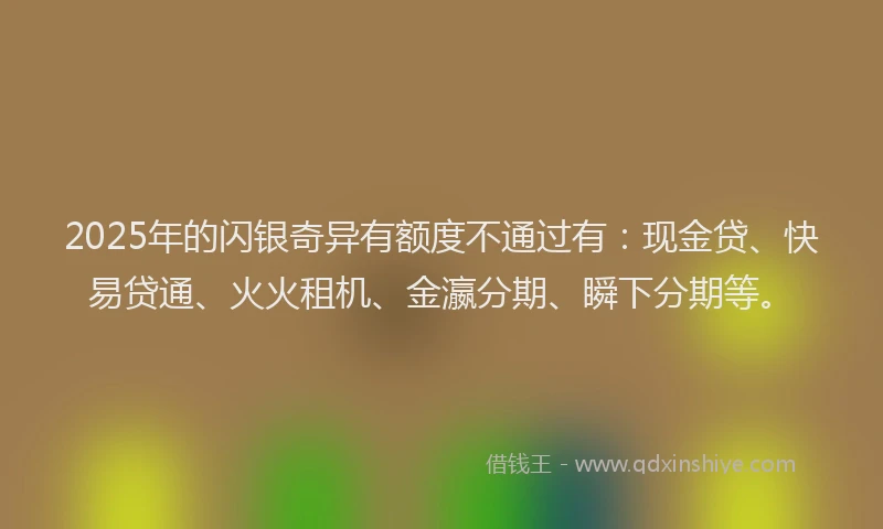 2025年的闪银奇异有额度不通过有：现金贷、快易贷通、火火租机、金瀛分期、瞬下分期等。