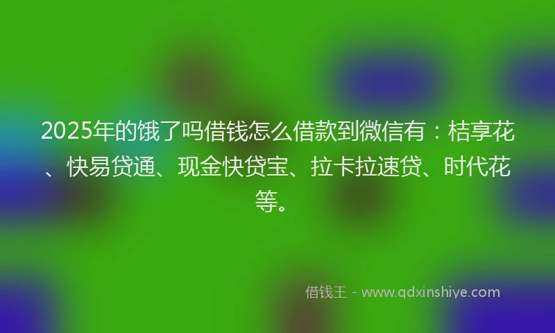 2025年的饿了吗借钱怎么借款到微信有：桔享花、快易贷通、现金快贷宝、拉卡拉速贷、时代花等。