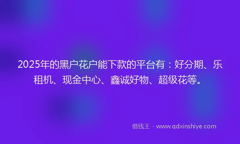 2025年的黑户花户能下款的平台有：好分期、乐租机、现金中心、鑫诚好物、超级花等。