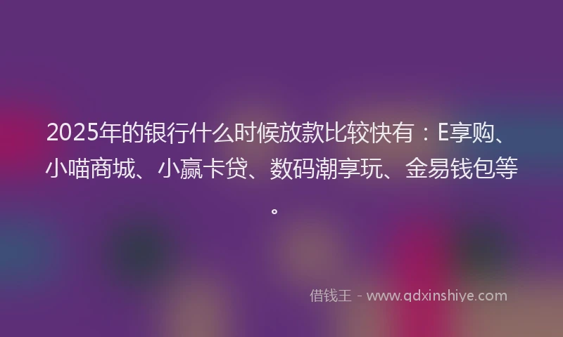 2025年的银行什么时候放款比较快有：E享购、小喵商城、小赢卡贷、数码潮享玩、金易钱包等。