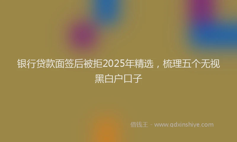 银行贷款面签后被拒2025年精选，梳理五个无视黑白户口子