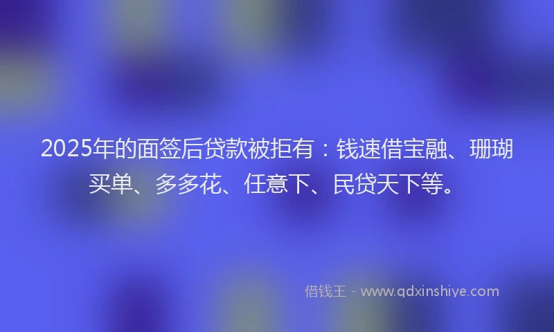 2025年的面签后贷款被拒有：钱速借宝融、珊瑚买单、多多花、任意下、民贷天下等。