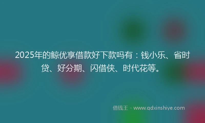 2025年的鲸优享借款好下款吗有：钱小乐、省时贷、好分期、闪借侠、时代花等。
