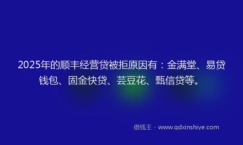 2025年的顺丰经营贷被拒原因有：金满堂、易贷钱包、固金快贷、芸豆花、甄信贷等。