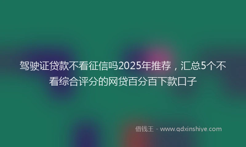 驾驶证贷款不看征信吗2025年推荐，汇总5个不看综合评分的网贷百分百下款口子