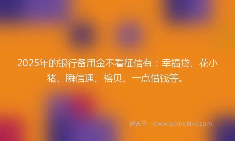 2025年的银行备用金不看征信有：幸福贷、花小猪、瞬信通、榕贝、一点借钱等。