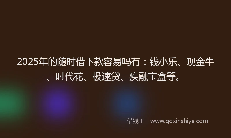 2025年的随时借下款容易吗有：钱小乐、现金牛、时代花、极速贷、疾融宝盒等。