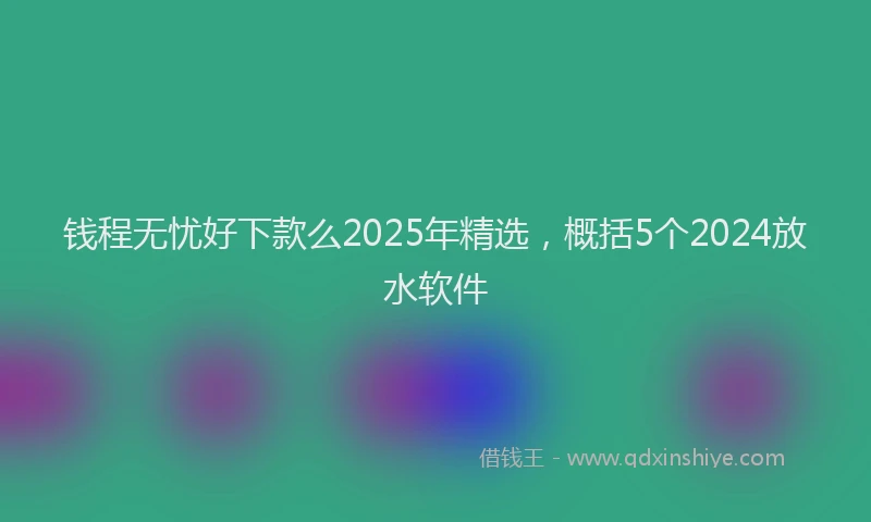 钱程无忧好下款么2025年精选，概括5个2024放水软件