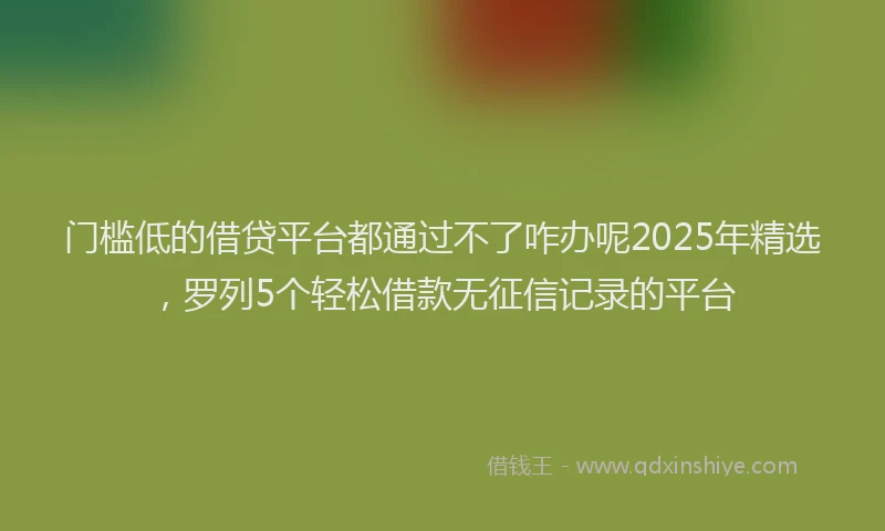 门槛低的借贷平台都通过不了咋办呢2025年精选，罗列5个轻松借款无征信记录的平台