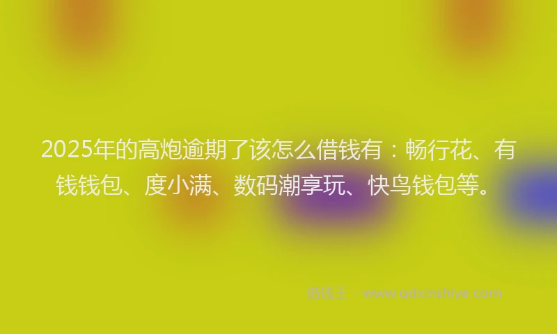 2025年的高炮逾期了该怎么借钱有：畅行花、有钱钱包、度小满、数码潮享玩、快鸟钱包等。