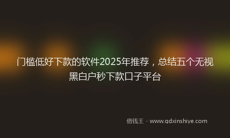 门槛低好下款的软件2025年推荐，总结五个无视黑白户秒下款口子平台
