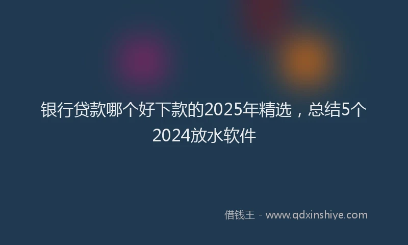 银行贷款哪个好下款的2025年精选，总结5个2024放水软件