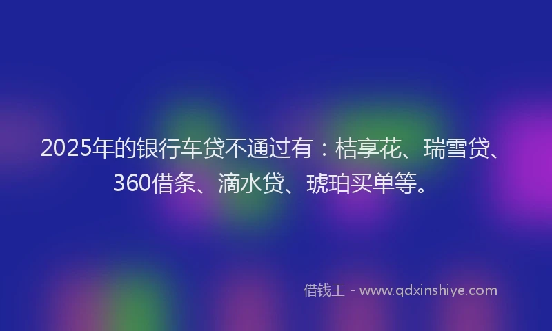 2025年的银行车贷不通过有：桔享花、瑞雪贷、360借条、滴水贷、琥珀买单等。