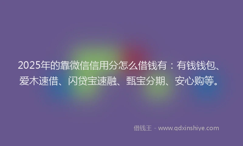 2025年的靠微信信用分怎么借钱有：有钱钱包、爱木速借、闪贷宝速融、甄宝分期、安心购等。