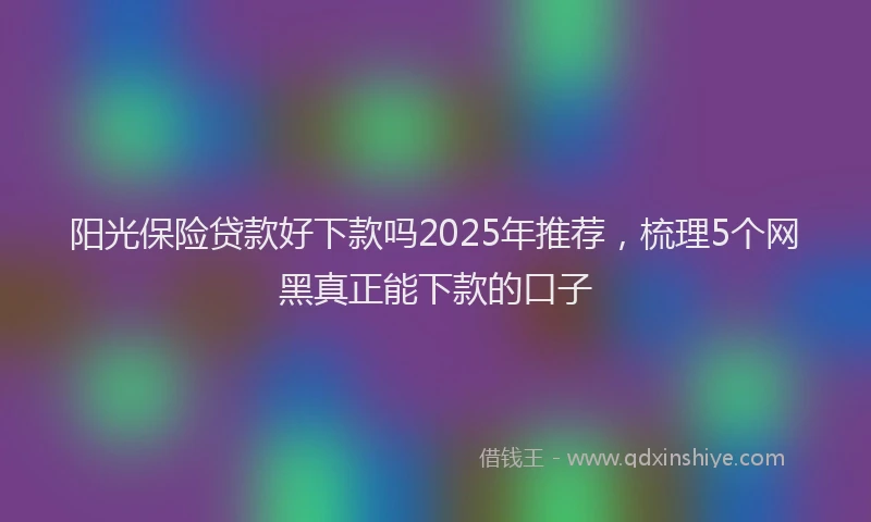 阳光保险贷款好下款吗2025年推荐，梳理5个网黑真正能下款的口子