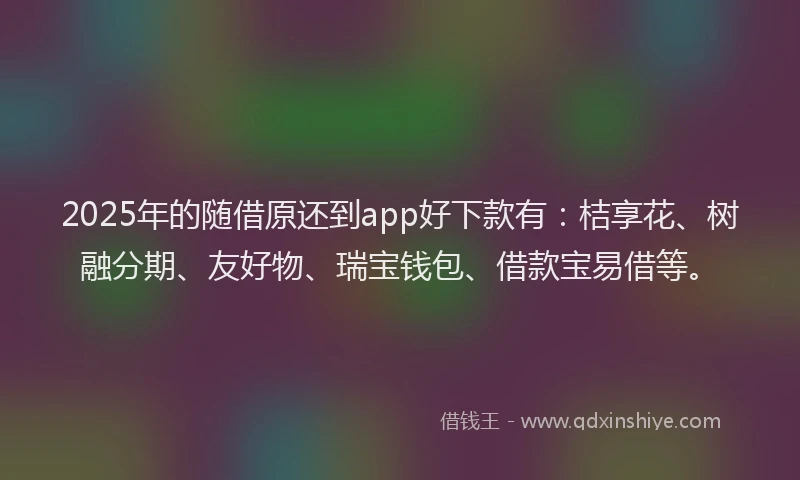 2025年的随借原还到app好下款有：桔享花、树融分期、友好物、瑞宝钱包、借款宝易借等。