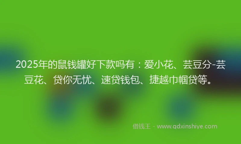 2025年的鼠钱罐好下款吗有：爱小花、芸豆分-芸豆花、贷你无忧、速贷钱包、捷越巾帼贷等。