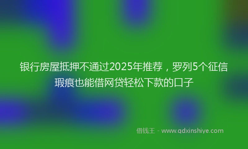 银行房屋抵押不通过2025年推荐，罗列5个征信瑕疵也能借网贷轻松下款的口子