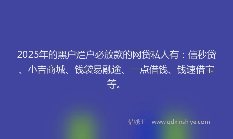 2025年的黑户烂户必放款的网贷私人有：信秒贷、小吉商城、钱袋易融途、一点借钱、钱速借宝等。