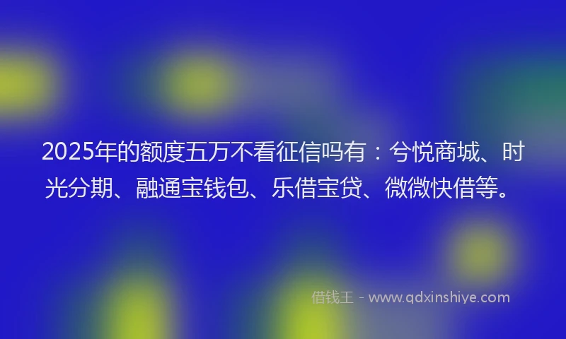 2025年的额度五万不看征信吗有：兮悦商城、时光分期、融通宝钱包、乐借宝贷、微微快借等。