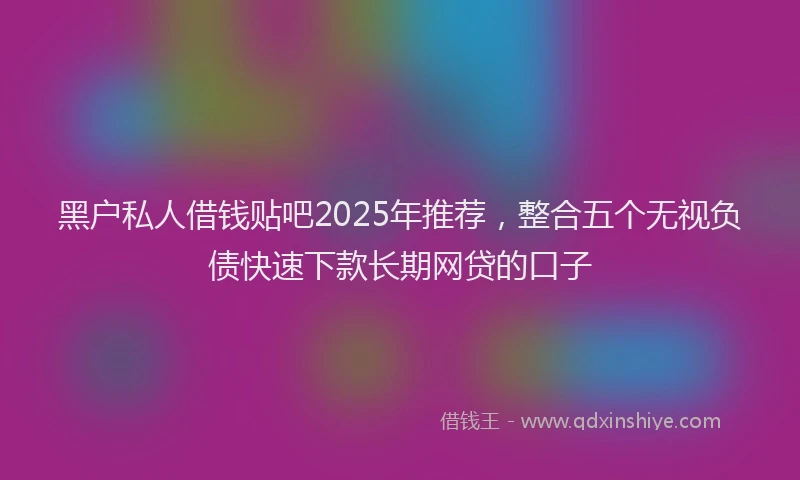 黑户私人借钱贴吧2025年推荐，整合五个无视负债快速下款长期网贷的口子