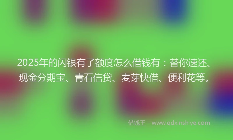 2025年的闪银有了额度怎么借钱有：替你速还、现金分期宝、青石信贷、麦芽快借、便利花等。