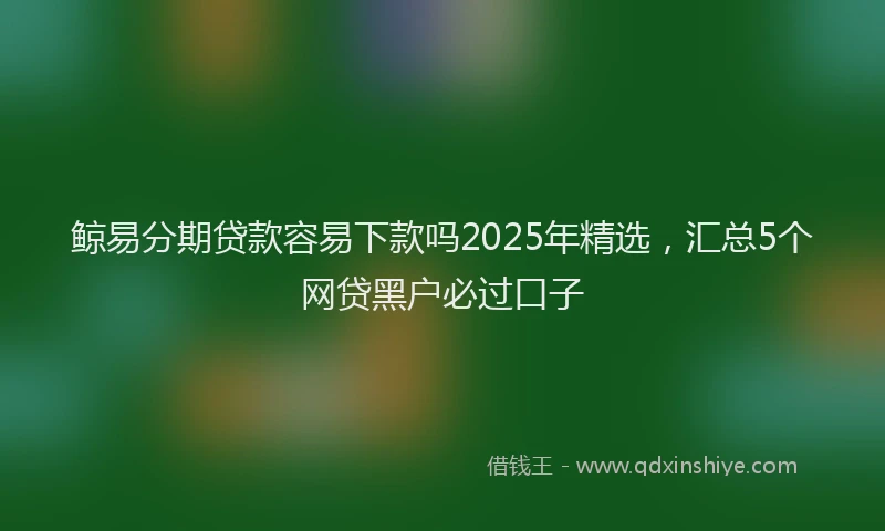 鲸易分期贷款容易下款吗2025年精选，汇总5个网贷黑户必过口子
