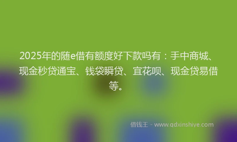 2025年的随e借有额度好下款吗有：手中商城、现金秒贷通宝、钱袋瞬贷、宜花呗、现金贷易借等。
