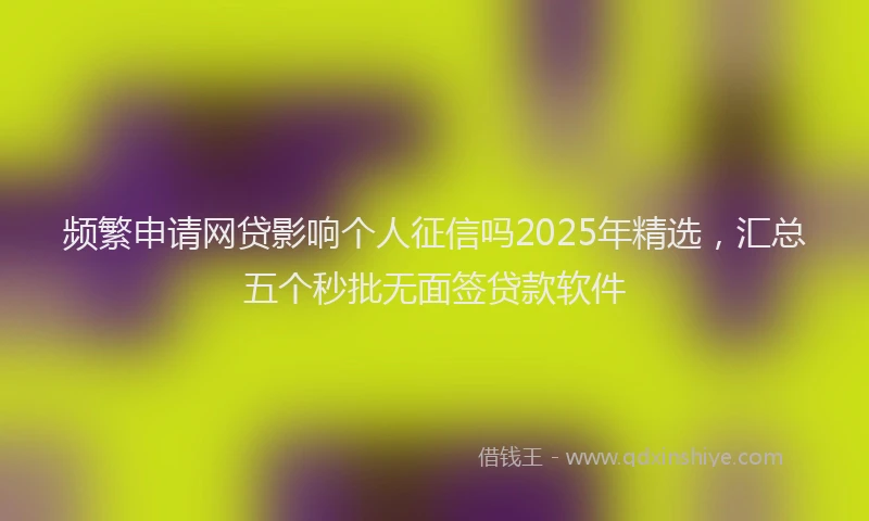 频繁申请网贷影响个人征信吗2025年精选，汇总五个秒批无面签贷款软件