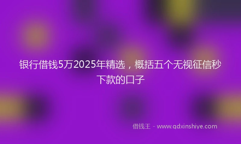 银行借钱5万2025年精选，概括五个无视征信秒下款的口子