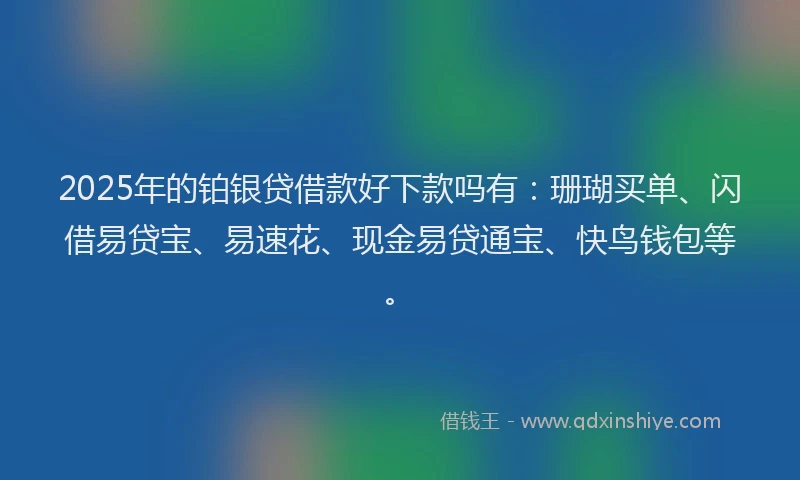 2025年的铂银贷借款好下款吗有：珊瑚买单、闪借易贷宝、易速花、现金易贷通宝、快鸟钱包等。