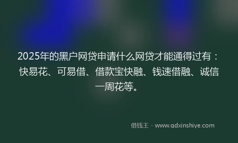 2025年的黑户网贷申请什么网贷才能通得过有：快易花、可易借、借款宝快融、钱速借融、诚信一周花等。