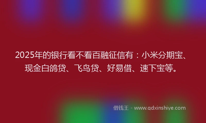 2025年的银行看不看百融征信有：小米分期宝、现金白鸽贷、飞鸟贷、好易借、速下宝等。