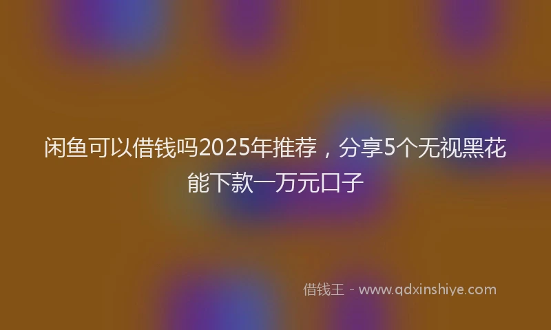 闲鱼可以借钱吗2025年推荐，分享5个无视黑花能下款一万元口子