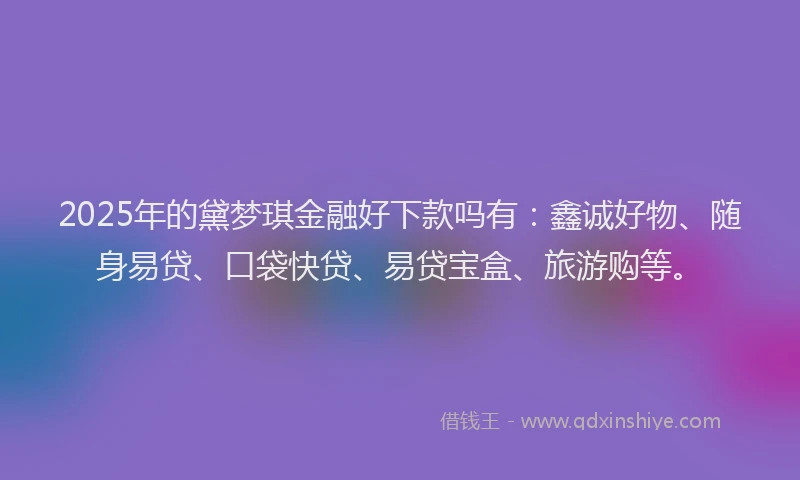 2025年的黛梦琪金融好下款吗有：鑫诚好物、随身易贷、口袋快贷、易贷宝盒、旅游购等。