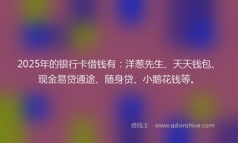 2025年的银行卡借钱有：洋葱先生、天天钱包、现金易贷通途、随身贷、小鹅花钱等。