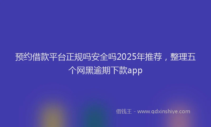 预约借款平台正规吗安全吗2025年推荐，整理五个网黑逾期下款app