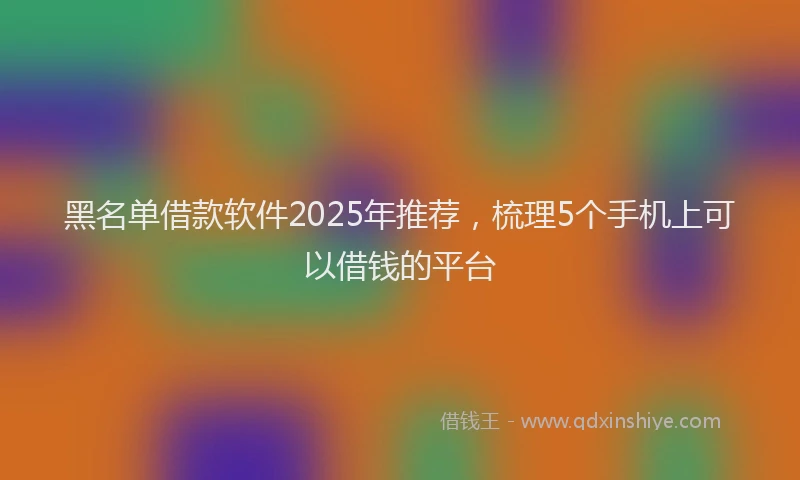 黑名单借款软件2025年推荐，梳理5个手机上可以借钱的平台
