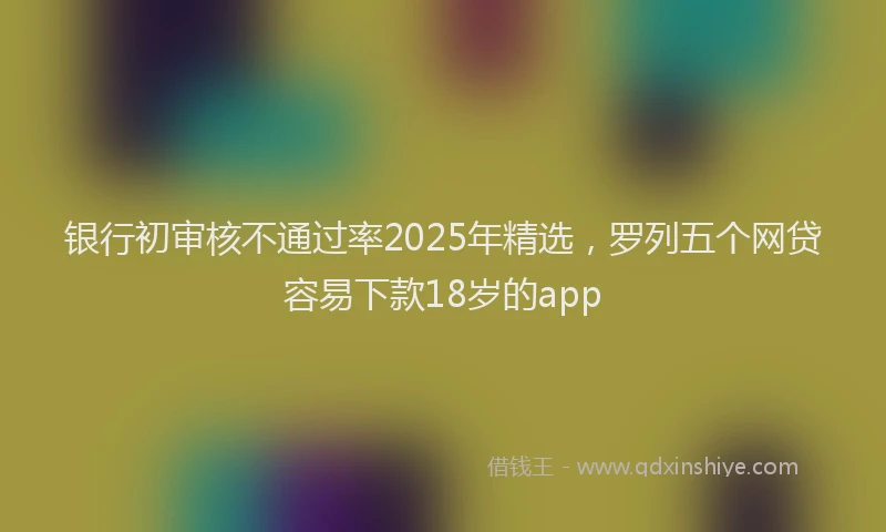 银行初审核不通过率2025年精选，罗列五个网贷容易下款18岁的app