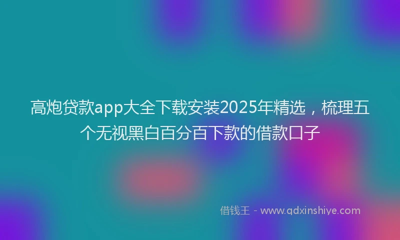 高炮贷款app大全下载安装2025年精选，梳理五个无视黑白百分百下款的借款口子