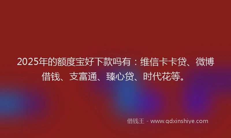 2025年的额度宝好下款吗有：维信卡卡贷、微博借钱、支富通、臻心贷、时代花等。