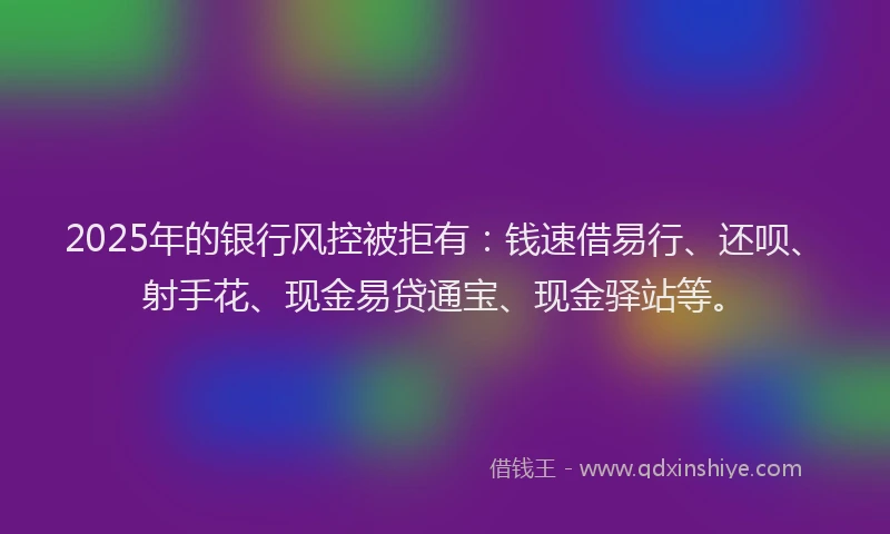 2025年的银行风控被拒有：钱速借易行、还呗、射手花、现金易贷通宝、现金驿站等。