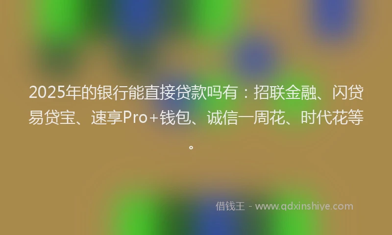 2025年的银行能直接贷款吗有：招联金融、闪贷易贷宝、速享Pro+钱包、诚信一周花、时代花等。