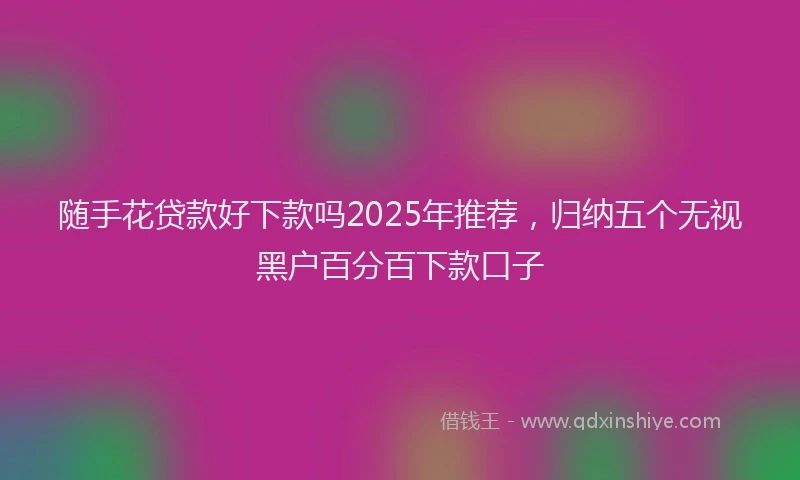 随手花贷款好下款吗2025年推荐，归纳五个无视黑户百分百下款口子
