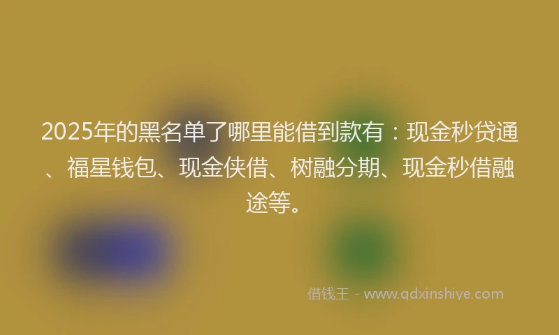 2025年的黑名单了哪里能借到款有：现金秒贷通、福星钱包、现金侠借、树融分期、现金秒借融途等。