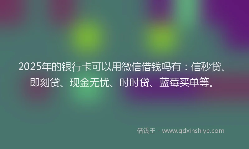 2025年的银行卡可以用微信借钱吗有：信秒贷、即刻贷、现金无忧、时时贷、蓝莓买单等。