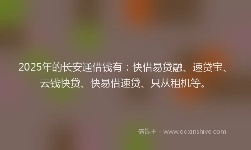 2025年的长安通借钱有：快借易贷融、速贷宝、云钱快贷、快易借速贷、只从租机等。