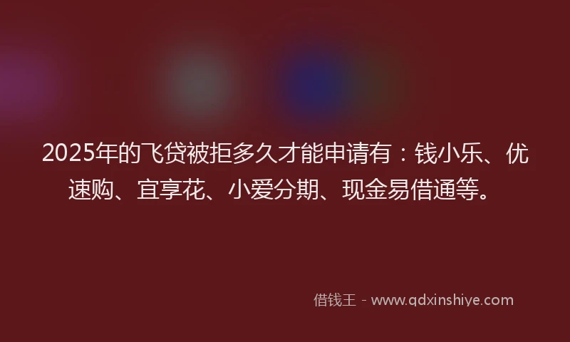 2025年的飞贷被拒多久才能申请有：钱小乐、优速购、宜享花、小爱分期、现金易借通等。