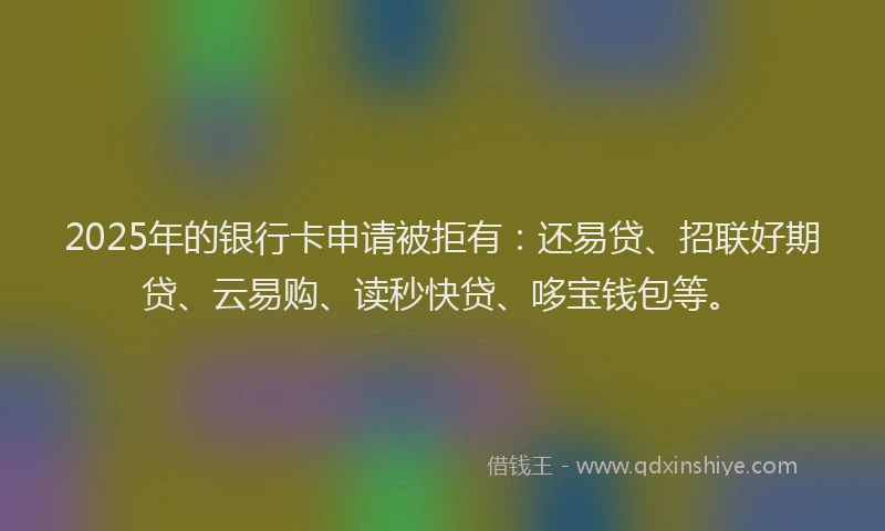 2025年的银行卡申请被拒有：还易贷、招联好期贷、云易购、读秒快贷、哆宝钱包等。