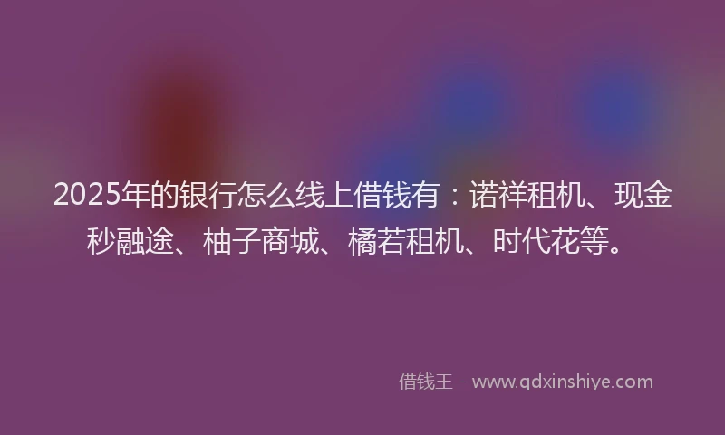 2025年的银行怎么线上借钱有：诺祥租机、现金秒融途、柚子商城、橘若租机、时代花等。